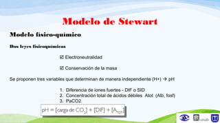 Modelo de Stewart
Modelo físico-químico
Dos leyes fisicoquímicas
 Electroneutralidad
 Conservación de la masa
Se proponen tres variables que determinan de manera independiente (H+)  pH
1. Diferencia de iones fuertes - DIF o SID
2. Concentración total de ácidos débiles Atot (Alb, fosf)
3. PaCO2
 