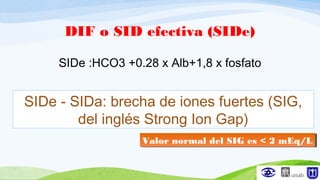 DIF o SID efectiva (SIDe)
SIDe :HCO3 +0.28 x Alb+1,8 x fosfato
SIDe - SIDa: brecha de iones fuertes (SIG,
del inglés Strong Ion Gap)
Valor normal del SIG es < 2 mEq/LValor normal del SIG es < 2 mEq/L
 