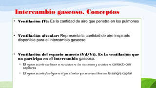 Intercambio gaseoso. Conceptos
• Ventilación (V): Es la cantidad de aire que penetra en los pulmones
• Ventilación alveolar: Representa la cantidad de aire inspirado
disponible para el intercambio gaseoso
• Ventilación del espacio muerto (Vd/Vt). Es la ventilación que
no participa en el intercambio gaseoso.
• El espacio muerto anatómico se encuentra en las vías aéreas y no entra en contacto con
capilares
• El espacio muerto fisiológico es el gas alveolar que no se equilibra con la sangre capilar
 