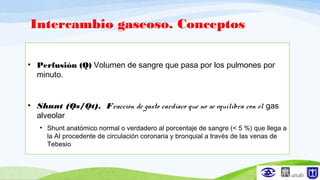 Intercambio gaseoso. Conceptos
• Perfusión (Q) Volumen de sangre que pasa por los pulmones por
minuto.
• Shunt (Qs/Qt). Fracción de gasto cardíaco que no se equilibra con el gas
alveolar
• Shunt anatómico normal o verdadero al porcentaje de sangre (< 5 %) que llega a
la AI procedente de circulación coronaria y bronquial a través de las venas de
Tebesio
 