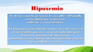 Se define como la presencia de una pO2 < 60 mmHgSe define como la presencia de una pO2 < 60 mmHg
en un adulto que respira aireen un adulto que respira aire
ambiente y a nivel del mar.ambiente y a nivel del mar.
La hipoxemia generalmente traduce una alteración enLa hipoxemia generalmente traduce una alteración en
el intercambio gaseoso y su mejor indicador parael intercambio gaseoso y su mejor indicador para
detectar la presencia de alteracionesdetectar la presencia de alteraciones
pulmonares es el gradiente alveolo-arterial de oxígenopulmonares es el gradiente alveolo-arterial de oxígeno
[(A – a) O2][(A – a) O2]por cianuropor cianuro
Hipoxemia
 