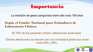 Importancia
La medición de gases sanguíneos tiene sólo unos 100 años
Según el Comité Nacional para Estándares de
Laboratorio Clínico:
•El 78% de los pacientes críticos: alteraciones ácido-base
•Dichas alteraciones se asocian con una mortalidad global que oscila
entre 65% y 89%
 