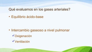 Qué evaluamos en los gases arteriales?
• Equilibrio ácido-base
• Intercambio gaseoso a nivel pulmonar
Oxigenación
Ventilación
 