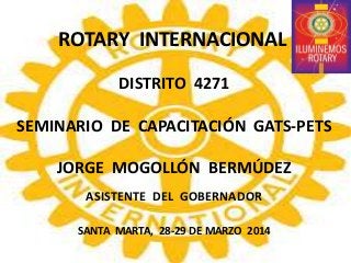 ROTARY INTERNACIONAL
DISTRITO 4271
SEMINARIO DE CAPACITACIÓN GATS-PETS
JORGE MOGOLLÓN BERMÚDEZ
ASISTENTE DEL GOBERNADOR
SANTA MARTA, 28-29 DE MARZO 2014
 