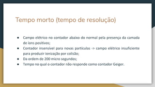Tempo morto (tempo de resolução)
● Campo elétrico no contador abaixo do normal pela presença da camada
de íons positivos;
● Contador insensível para novas partículas -> campo elétrico insuficiente
para produzir ionização por colisão;
● Da ordem de 200 micro segundos;
● Tempo no qual o contador não responde como contador Geiger.
 