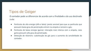 Tipos de Geiger
O contador pode se diferenciar de acordo com a finalidade e do uso destinado
à ele:
● Partículas de alta energia (alfa e beta): janela sensível para que as partículas que
possuem baixo grau de penetração entrem na ampola e ionizem o gás;
● Partículas de baixa energia (gama): interação mais intensa com a ampola, raios
gama possuem alto grau de penetração;
● Detecção de nêutrons: substituição do gás para o aumento da sensibilidade do
contador.
 
