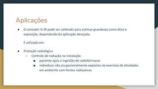Aplicações
● O contador G-M pode ser calibrado para estimar grandezas como dose e
exposição, dependendo da aplicação desejada.
É utilizado em:
● Proteção radiológica
○ Controle de radiação na instalação
■ paciente após a ingestão de radiofármacos
■ indivíduos não ocupacionalmente expostos no exercício de atividades
em ambiente com fontes radioativas.
 