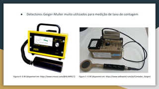 Figura 4: G-M (disponível em: https://www.emaze.com/@ALIWRCLT)
● Detectores Geiger-Muller muito utilizados para medição de taxa de contagem
Figura 5: G-M (disponível em: https://www.wikiwand.com/pt/Contador_Geiger)
 