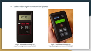 Figura 6: Geiger Muller (disponível em:
https://www.geigercounters.com/Rad100/)
● Detectores Geiger-Muller versão “pocket”
Figura 7: Geiger Muller (disponível em:
https://www.geigercounters.com/PRM9000/)
 