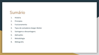 Sumário
1. História
2. Princípios
3. Funcionamento
4. Tipos de contadores Geiger-Muller
5. Vantagens e desvantagens
6. Aplicações
7. Metodologia
8. Bibliografia
 