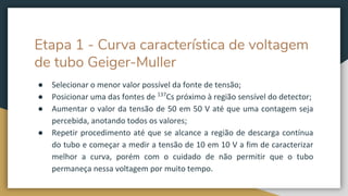 Etapa 1 - Curva característica de voltagem
de tubo Geiger-Muller
● Selecionar o menor valor possível da fonte de tensão;
● Posicionar uma das fontes de 137
Cs próximo à região sensível do detector;
● Aumentar o valor da tensão de 50 em 50 V até que uma contagem seja
percebida, anotando todos os valores;
● Repetir procedimento até que se alcance a região de descarga contínua
do tubo e começar a medir a tensão de 10 em 10 V a fim de caracterizar
melhor a curva, porém com o cuidado de não permitir que o tubo
permaneça nessa voltagem por muito tempo.
 