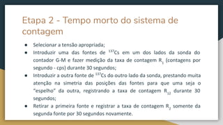 Etapa 2 - Tempo morto do sistema de
contagem
● Selecionar a tensão apropriada;
● Introduzir uma das fontes de 137
Cs em um dos lados da sonda do
contador G-M e fazer medição da taxa de contagem R1
(contagens por
segundo - cps) durante 30 segundos;
● Introduzir a outra fonte de 137
Cs do outro lado da sonda, prestando muita
atenção na simetria das posições das fontes para que uma seja o
“espelho” da outra, registrando a taxa de contagem R12
durante 30
segundos;
● Retirar a primeira fonte e registrar a taxa de contagem R2
somente da
segunda fonte por 30 segundos novamente.
 
