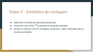 Etapa 3 - Estatística de contagem
● Selecionar a tensão de operação apropriada;
● Posicionar uma fonte 137
Cs próximo à sonda do contador;
● Anotar as leituras xi de 25 contagens sucessivas , todas efetuadas sob as
mesmas condições.
 