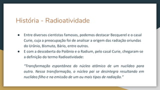 História - Radioatividade
● Entre diversos cientistas famosos, podemos destacar Becquerel e o casal
Curie, cuja a preocupação foi de analisar a origem das radiação oriundas
do Urânio, Bismuto, Bário, entre outros.
● E com a descoberta do Polônio e o Radium, pelo casal Curie, chegaram-se
a definição do termo Radioatividade:
“Transformação espontânea do núcleo atômico de um nuclídeo para
outro. Nessa transformação, o núcleo pai se desintegra resultando em
nuclídeo filho e na emissão de um ou mais tipos de radiação.”
 