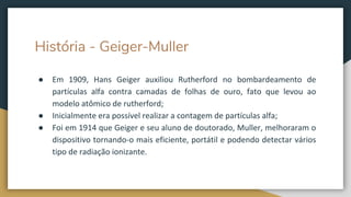 História - Geiger-Muller
● Em 1909, Hans Geiger auxiliou Rutherford no bombardeamento de
partículas alfa contra camadas de folhas de ouro, fato que levou ao
modelo atômico de rutherford;
● Inicialmente era possível realizar a contagem de partículas alfa;
● Foi em 1914 que Geiger e seu aluno de doutorado, Muller, melhoraram o
dispositivo tornando-o mais eficiente, portátil e podendo detectar vários
tipo de radiação ionizante.
 