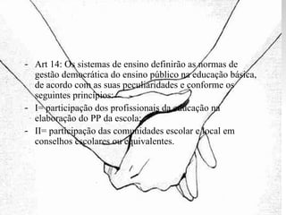 Art 14: Os sistemas de ensino definirão as normas de gestão democrática do ensino público na educação básica, de acordo com as suas peculiaridades e conforme os seguintes princípios: I= participação dos profissionais da educação na elaboração do PP da escola; II= participação das comunidades escolar e local em conselhos escolares ou equivalentes. 