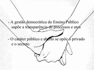 - A gestão democrática do Ensino Público supõe a transparência de processos e atos - O caráter público e aberto se opõe o privado e o secreto 