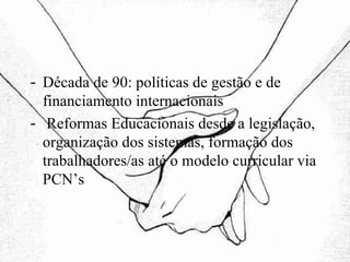 Década de 90: políticas de gestão e de financiamento internacionais Reformas Educacionais desde a legislação, organização dos sistemas, formação dos trabalhadores/as até o modelo curricular via PCN’s 