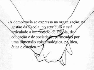 -A democracia se expressa na organização, na gestão da Escola, no currículo e está articulado a um projeto de Escola, de educação e de sociedade, permeados por uma dimensão epistemológica, política, ética e estética. 