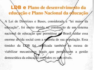 LDB e  Plano de desenvolvimento da educação e Plano Nacional da educação A Lei de Diretrizes e Bases, considerada a “lei maior da educação”, foi muito tímida na construção de um sistema nacional de educação que permitisse ao Brasil saldar essa enorme dívida social com a maioria de sua população. Essa timidez da LDB foi verificada também na recusa de viabilizar mecanismos legais que permitissem a gestão democrática da educação em todos os seus níveis. 