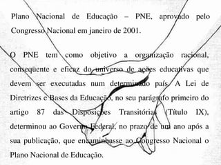 Plano Nacional de Educação – PNE, aprovado pelo Congresso Nacional em janeiro de 2001.  O PNE tem como objetivo a organização racional, conseqüente e eficaz do universo de ações educativas que devem ser executadas num determinado país. A Lei de Diretrizes e Bases da Educação, no seu parágrafo primeiro do artigo 87 das Disposições Transitórias (Título IX), determinou ao Governo Federal, no prazo de um ano após a sua publicação, que encaminhasse ao Congresso Nacional o Plano Nacional de Educação. 