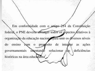 Em conformidade com o artigo 214 da Constituição federal, o PNE deveria abranger todos os aspectos relativos à organização da educação nacional para unir os diversos níveis do ensino com o propósito de integrar as ações governamentais intentando solucionar as deficiências históricas na área educaciona 