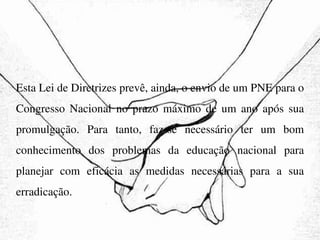 Esta Lei de Diretrizes prevê, ainda, o envio de um PNE para o Congresso Nacional no prazo máximo de um ano após sua promulgação. Para tanto, faz-se necessário ter um bom conhecimento dos problemas da educação nacional para planejar com eficácia as medidas necessárias para a sua erradicação. 