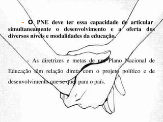   -  O  PNE deve ter essa capacidade de articular simultaneamente o desenvolvimento e a oferta dos diversos níveis e modalidades da educação.   - As diretrizes e metas de um Plano Nacional de Educação têm relação direta com o projeto político e de desenvolvimento que se quer para o país. 
