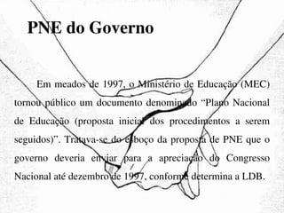 PNE do Governo Em meados de 1997, o Ministério de Educação (MEC) tornou público um documento denominado “Plano Nacional de Educação (proposta inicial dos procedimentos a serem seguidos)”. Tratava-se do esboço da proposta de PNE que o governo deveria enviar para a apreciação do Congresso Nacional até dezembro de 1997, conforme determina a LDB. 