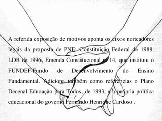 A referida exposição de motivos aponta os eixos norteadores legais da proposta de PNE: Constituição Federal de 1988, LDB de 1996, Emenda Constitucional n. 14, que instituiu o FUNDEF-Fundo de Desenvolvimento do Ensino Fundamental. Adiciona também como referências o Plano Decenal Educação para Todos, de 1993, e a própria política educacional do governo Fernando Henrique Cardoso . 