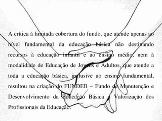 A crítica à limitada cobertura do fundo, que atende apenas ao nível fundamental da educação básica não destinando recursos à educação infantil e ao ensino médio, nem à modalidade de Educação de Jovens e Adultos, que atende a toda a educação básica, inclusive ao ensino fundamental, resultou na criação do FUNDEB – Fundo de Manutenção e Desenvolvimento da Educação Básica e Valorização dos Profissionais da Educação. 