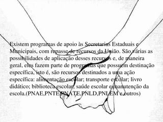 Existem programas de apoio às Secretarias Estaduais e Municipais, com repasse de recursos da União. São várias as possibilidades de aplicação desses recursos e, de maneira geral, eles fazem parte de programas que possuem destinação específica, isto é, são recursos destinados a uma ação específica: alimentação escolar; transporte escolar; livro didático; biblioteca escolar; saúde escolar e manutenção da escola.(PNAE,PNTE,PNATE,PNLD,PNLEM e outros)‏ 
