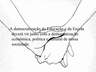 -A democratização da Educação e da Escola deverá vir junto com a democratização econômica, política e cultural de nossa sociedade. 