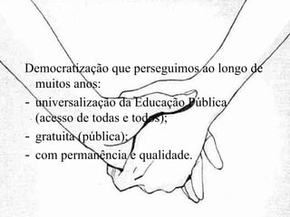 Democratização que perseguimos ao longo de muitos anos: universalização da Educação Pública (acesso de todas e todos); gratuita (pública); com permanência e qualidade. 