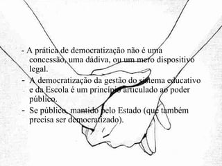 - A prática de democratização não é uma concessão, uma dádiva, ou um mero dispositivo legal. A democratização da gestão do sistema educativo e da Escola é um princípio articulado ao poder público. Se público, mantido pelo Estado (que também precisa ser democratizado). 