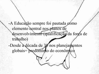 -A Educação sempre foi pautada como elemento central nos planos de desenvolvimento (qualificação da força de trabalho)‏ -Desde a década de 30 nos planejamentos globais= predomínio do econômico 