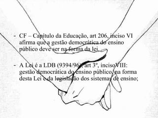 CF – Capítulo da Educação, art 206, inciso VI afirma que a gestão democrática do ensino público deve ser na forma da lei. A Lei é a LDB (9394/96), art 3º, incisoVIII: gestão democrática do ensino público, na forma desta Lei e da legislação dos sistemas de ensino; 