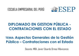 DIPLOMADO EN GESTION PÚBLICA -
CONTRATACIONES CON EL ESTADO
TEMA: Aspectos Generales de la Gestión
Pública – Contrataciones con el Estado
ESCUELA EMPRESARIAL DEL PERÚ
Docente: MBA. Javier Eduardo Ormea Villavicencio
 