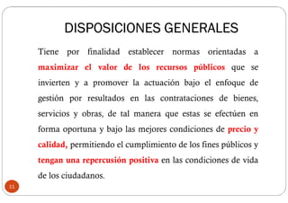 Tiene por finalidad establecer normas orientadas a
maximizar el valor de los recursos públicos que se
invierten y a promover la actuación bajo el enfoque de
gestión por resultados en las contrataciones de bienes,
servicios y obras, de tal manera que estas se efectúen en
forma oportuna y bajo las mejores condiciones de precio y
calidad, permitiendo el cumplimiento de los fines públicos y
tengan una repercusión positiva en las condiciones de vida
de los ciudadanos.
11
DISPOSICIONES GENERALES
 