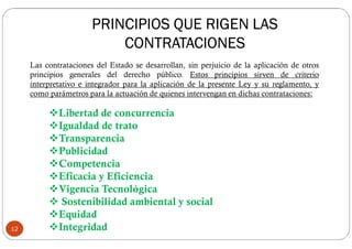 Las contrataciones del Estado se desarrollan, sin perjuicio de la aplicación de otros
principios generales del derecho público. Estos principios sirven de criterio
interpretativo e integrador para la aplicación de la presente Ley y su reglamento, y
como parámetros para la actuación de quienes intervengan en dichas contrataciones:
Libertad de concurrencia
Igualdad de trato
Transparencia
Publicidad
Competencia
Eficacia y Eficiencia
Vigencia Tecnológica
 Sostenibilidad ambiental y social
Equidad
Integridad12
PRINCIPIOS QUE RIGEN LAS
CONTRATACIONES
 