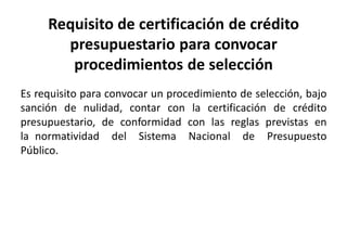 Requisito de certificación de crédito
presupuestario para convocar
procedimientos de selección
Es requisito para convocar un procedimiento de selección, bajo
sanción de nulidad, contar con la certificación de crédito
presupuestario, de conformidad con las reglas previstas en
la normatividad del Sistema Nacional de Presupuesto
Público.
 