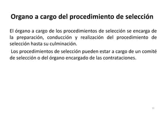 Organo a cargo del procedimiento de selección
El órgano a cargo de los procedimientos de selección se encarga de
la preparación, conducción y realización del procedimiento de
selección hasta su culminación.
Los procedimientos de selección pueden estar a cargo de un comité
de selección o del órgano encargado de las contrataciones.
15
 