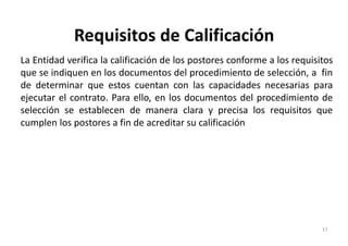 Requisitos de Calificación
La Entidad verifica la calificación de los postores conforme a los requisitos
que se indiquen en los documentos del procedimiento de selección, a fin
de determinar que estos cuentan con las capacidades necesarias para
ejecutar el contrato. Para ello, en los documentos del procedimiento de
selección se establecen de manera clara y precisa los requisitos que
cumplen los postores a fin de acreditar su calificación
17
 