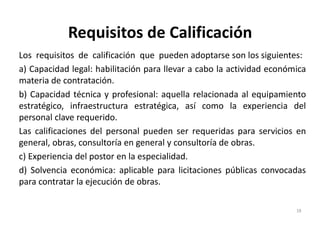 Requisitos de Calificación
Los requisitos de calificación que pueden adoptarse son los siguientes:
a) Capacidad legal: habilitación para llevar a cabo la actividad económica
materia de contratación.
b) Capacidad técnica y profesional: aquella relacionada al equipamiento
estratégico, infraestructura estratégica, así como la experiencia del
personal clave requerido.
Las calificaciones del personal pueden ser requeridas para servicios en
general, obras, consultoría en general y consultoría de obras.
c) Experiencia del postor en la especialidad.
d) Solvencia económica: aplicable para licitaciones públicas convocadas
para contratar la ejecución de obras.
18
 