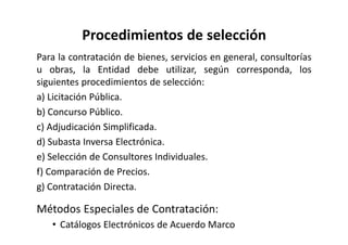Procedimientos de selección
Para la contratación de bienes, servicios en general, consultorías
u obras, la Entidad debe utilizar, según corresponda, los
siguientes procedimientos de selección:
a) Licitación Pública.
b) Concurso Público.
c) Adjudicación Simplificada.
d) Subasta Inversa Electrónica.
e) Selección de Consultores Individuales.
f) Comparación de Precios.
g) Contratación Directa.
Métodos Especiales de Contratación:
• Catálogos Electrónicos de Acuerdo Marco
 