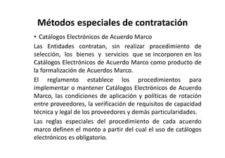 Métodos especiales de contratación
• Catálogos Electrónicos de Acuerdo Marco
Las Entidades contratan, sin realizar procedimiento de
selección, los bienes y servicios que se incorporen en los
Catálogos Electrónicos de Acuerdo Marco como producto de
la formalización de Acuerdos Marco.
El reglamento establece los procedimientos para
implementar o mantener Catálogos Electrónicos de Acuerdo
Marco, las condiciones de aplicación y políticas de rotación
entre proveedores, la verificación de requisitos de capacidad
técnica y legal de los proveedores y demás particularidades.
Las reglas especiales del procedimiento de cada acuerdo
marco definen el monto a partir del cual el uso de catálogos
electrónicos es obligatorio.
 