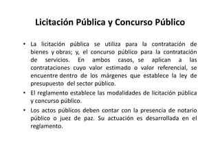 Licitación Pública y Concurso Público
• La licitación pública se utiliza para la contratación de
bienes y obras; y, el concurso público para la contratación
de servicios. En ambos casos, se aplican a las
contrataciones cuyo valor estimado o valor referencial, se
encuentre dentro de los márgenes que establece la ley de
presupuesto del sector público.
• El reglamento establece las modalidades de licitación pública
y concurso público.
• Los actos públicos deben contar con la presencia de notario
público o juez de paz. Su actuación es desarrollada en el
reglamento.
 