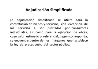 Adjudicación Simplificada
La adjudicación simplificada se utiliza para la
contratación de bienes y servicios, con excepción de
los servicios a ser prestados por consultores
individuales, así como para la ejecución de obras,
cuyo valor estimado o referencial, según corresponda,
se encuentre dentro de los márgenes que establece
la ley de presupuesto del sector público.
 
