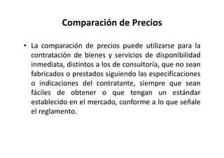 Comparación de Precios
• La comparación de precios puede utilizarse para la
contratación de bienes y servicios de disponibilidad
inmediata, distintos a los de consultoría, que no sean
fabricados o prestados siguiendo las especificaciones
o indicaciones del contratante, siempre que sean
fáciles de obtener o que tengan un estándar
establecido en el mercado, conforme a lo que señale
el reglamento.
 