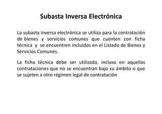 Subasta Inversa Electrónica
La subasta inversa electrónica se utiliza para la contratación
de bienes y servicios comunes que cuenten con ficha
técnica y se encuentren incluidos en el Listado de Bienes y
Servicios Comunes.
La ficha técnica debe ser utilizada, incluso en aquellas
contrataciones que no se encuentran bajo su ámbito o que
se sujeten a otro régimen legal de contratación
 